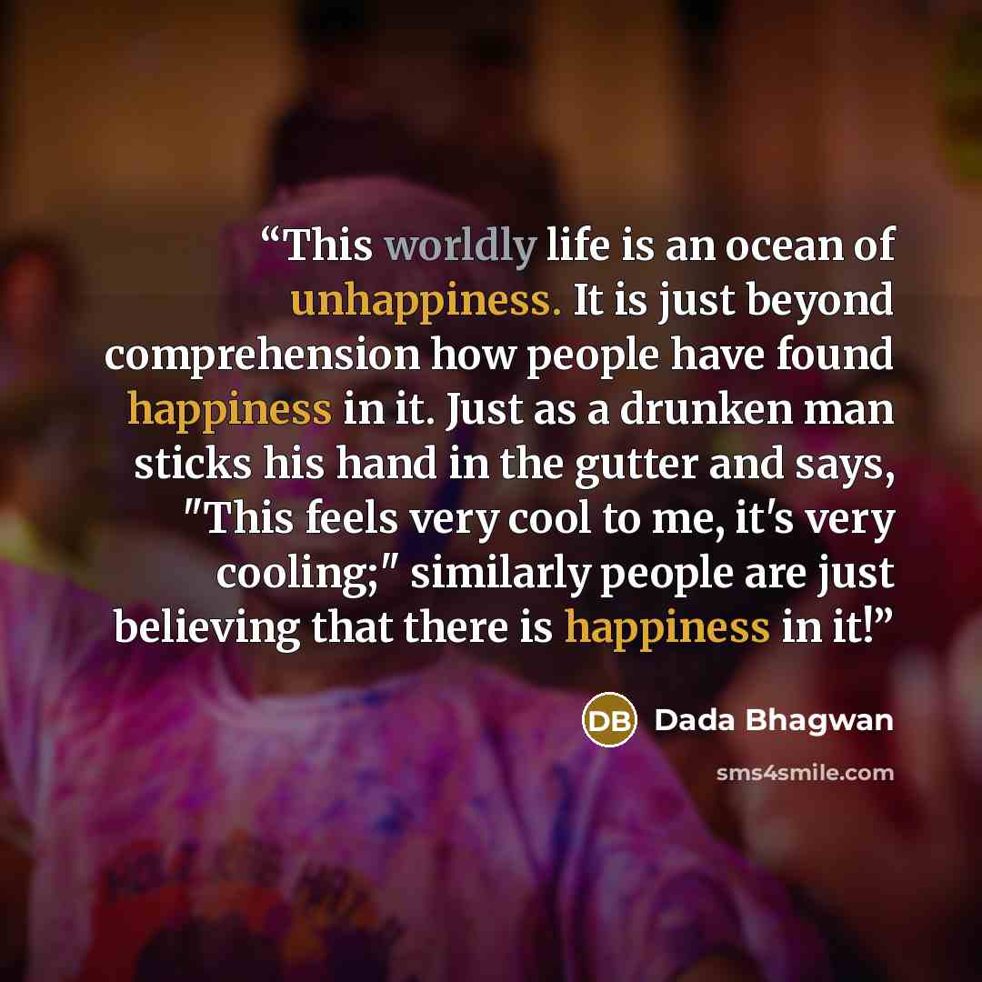 “This worldly life is an ocean of unhappiness. It is just beyond comprehension how people have found happiness in it. Just as a drunken man sticks his hand in the gutter and says, "This feels very cool to me, it's very cooling;" similarly people are just believing that there is happiness in it!” quote by Dada Bhagwan