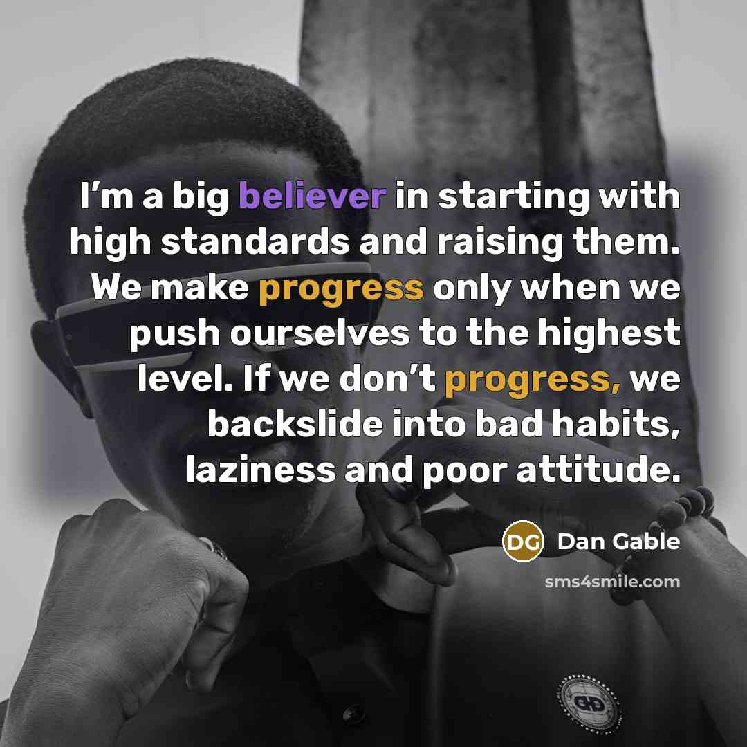 “I’m a big believer in starting with high standards and raising them. We make progress only when we push ourselves to the highest level. If we don’t progress, we backslide into bad habits, laziness and poor attitude.” quote by Dan Gable