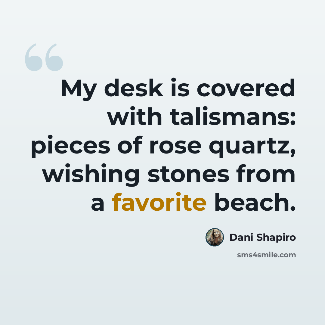“My desk is covered with talismans: pieces of rose quartz, wishing stones from a favorite beach.” quote by Dani Shapiro