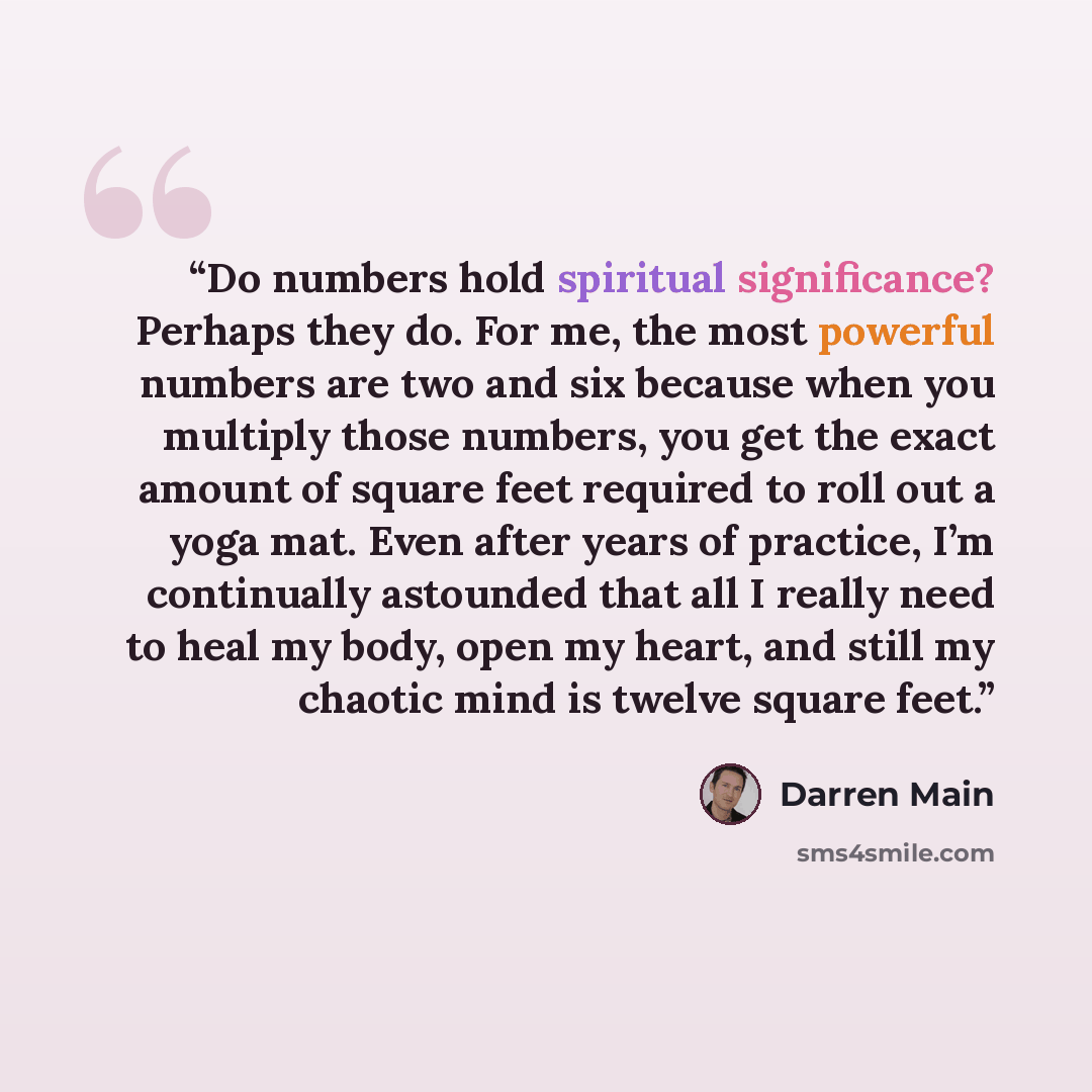 “Do numbers hold spiritual significance? Perhaps they do. For me, the most powerful numbers are two and six because when you multiply those numbers, you get the exact amount of square feet required to roll out a yoga mat. Even after years of practice, I’m continually astounded that all I really…” quote by Darren Main