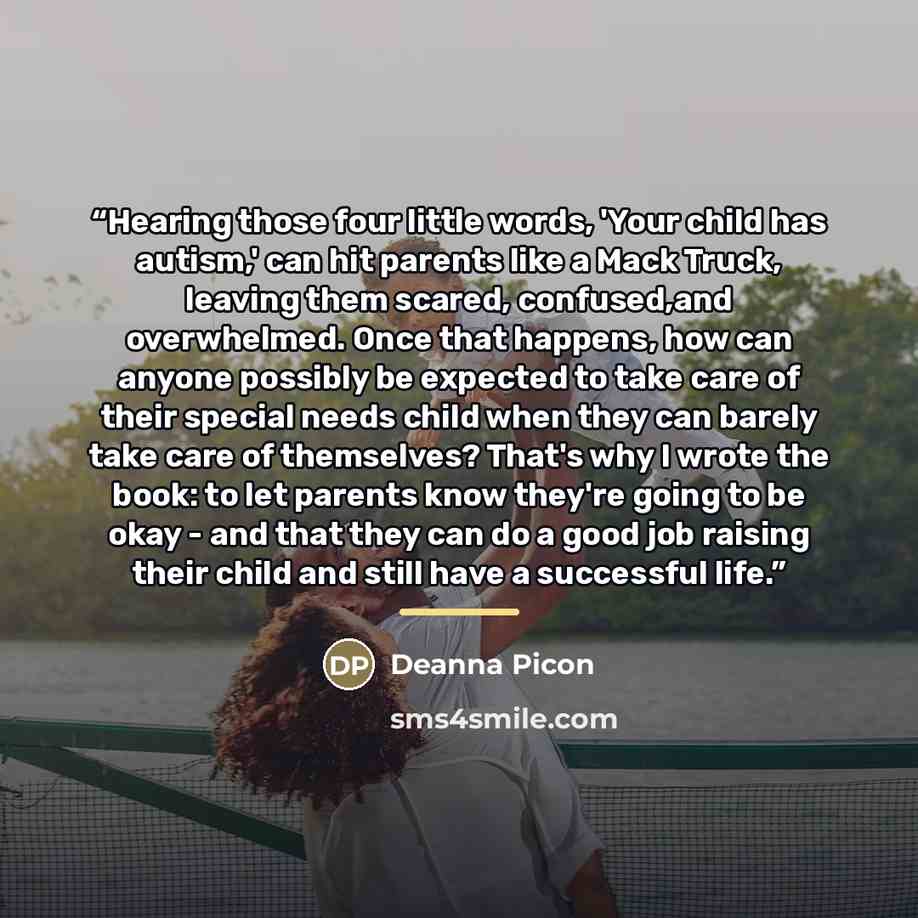 “Hearing those four little words, 'Your child has autism,' can hit parents like a Mack Truck, leaving them scared, confused,and overwhelmed. Once that happens, how can anyone possibly be expected to take care of their special needs child when they can barely take care of themselves? That's why I…” quote by Deanna Picon