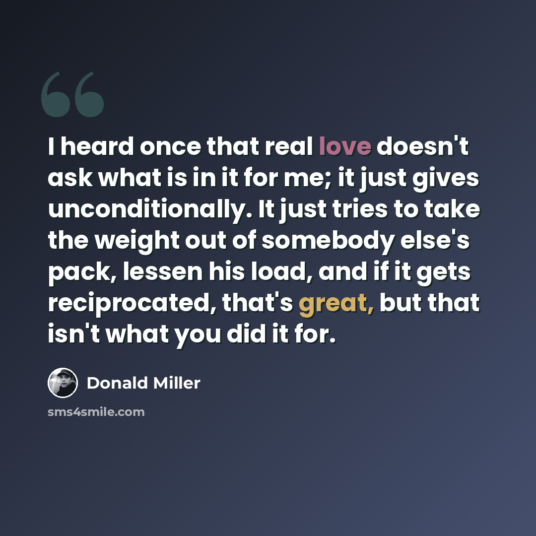 “I heard once that real love doesn't ask what is in it for me; it just gives unconditionally. It just tries to take the weight out of somebody else's pack, lessen his load, and if it gets reciprocated, that's great, but that isn't what you did it for.” quote by Donald Miller