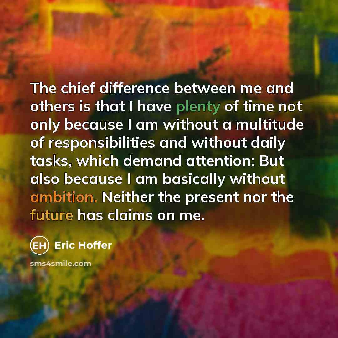 “The chief difference between me and others is that I have plenty of time not only because I am without a multitude of responsibilities and without daily tasks, which demand attention: But also because I am basically without ambition. Neither the present nor the future has claims on me.” quote by Eric Hoffer