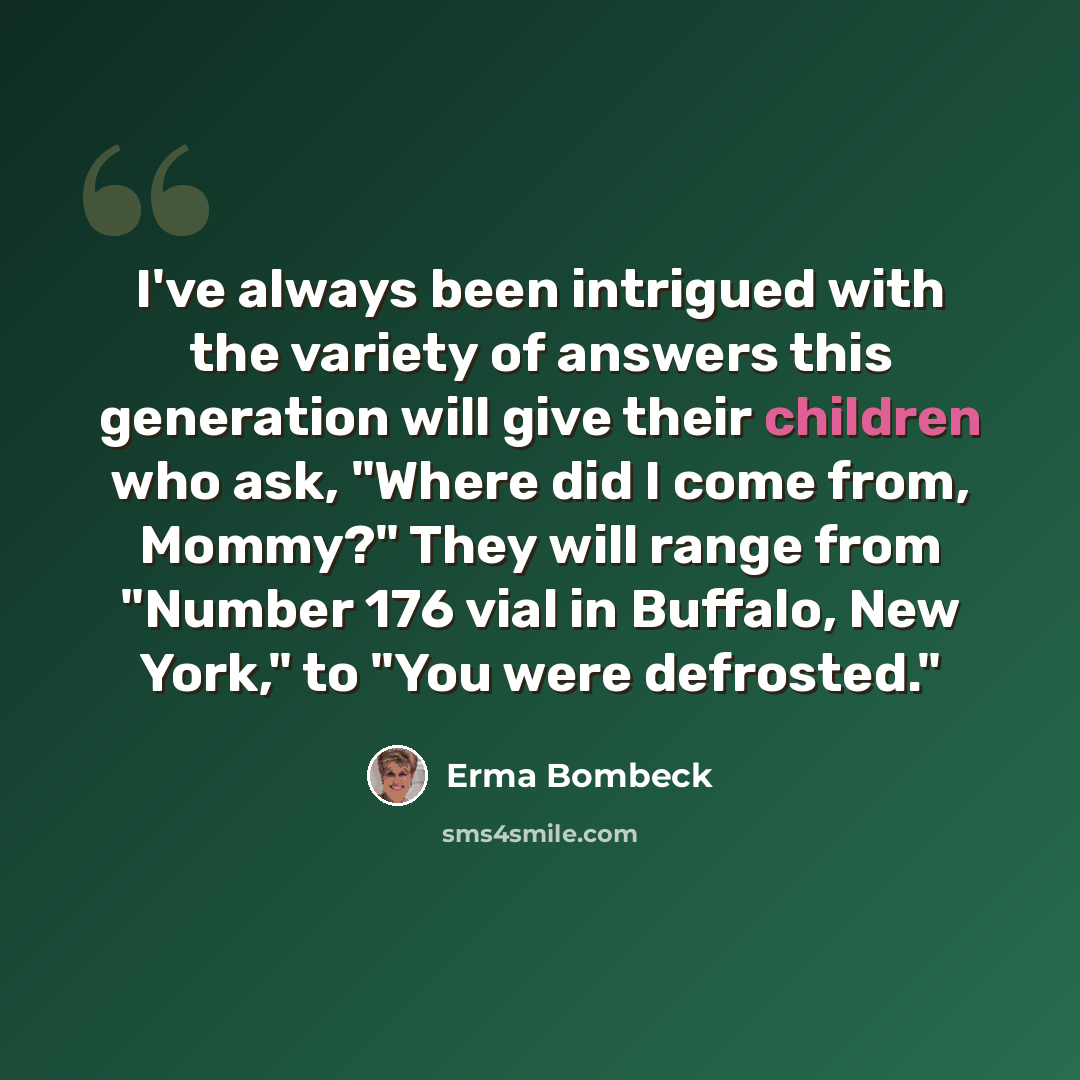 “I've always been intrigued with the variety of answers this generation will give their children who ask, "Where did I come from, Mommy?" They will range from "Number 176 vial in Buffalo, New York," to "You were defrosted."” quote by Erma Bombeck