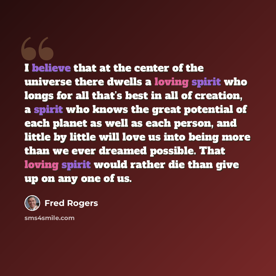 “I believe that at the center of the universe there dwells a loving spirit who longs for all that’s best in all of creation, a spirit who knows the great potential of each planet as well as each person, and little by little will love us into being more than we ever dreamed possible. That loving…” quote by Fred Rogers