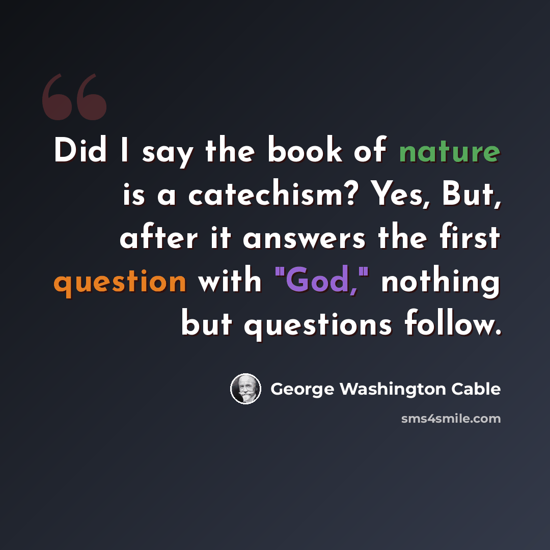 “Did I say the book of nature is a catechism? Yes, But, after it answers the first question with "God," nothing but questions follow.” quote by George Washington Cable