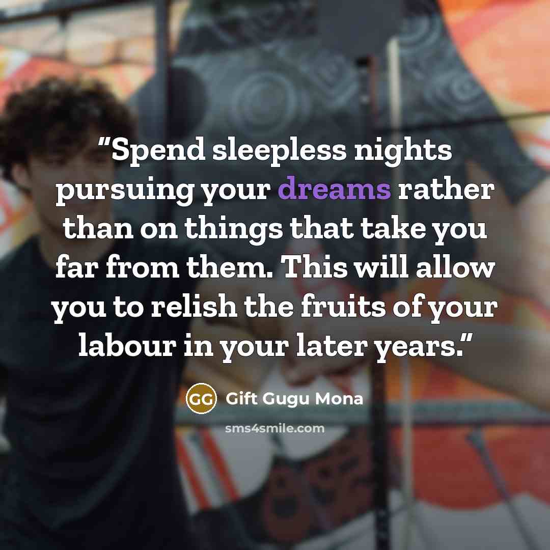 “Spend sleepless nights pursuing your dreams rather than on things that take you far from them. This will allow you to relish the fruits of your labour in your later years.” quote by Gift Gugu Mona