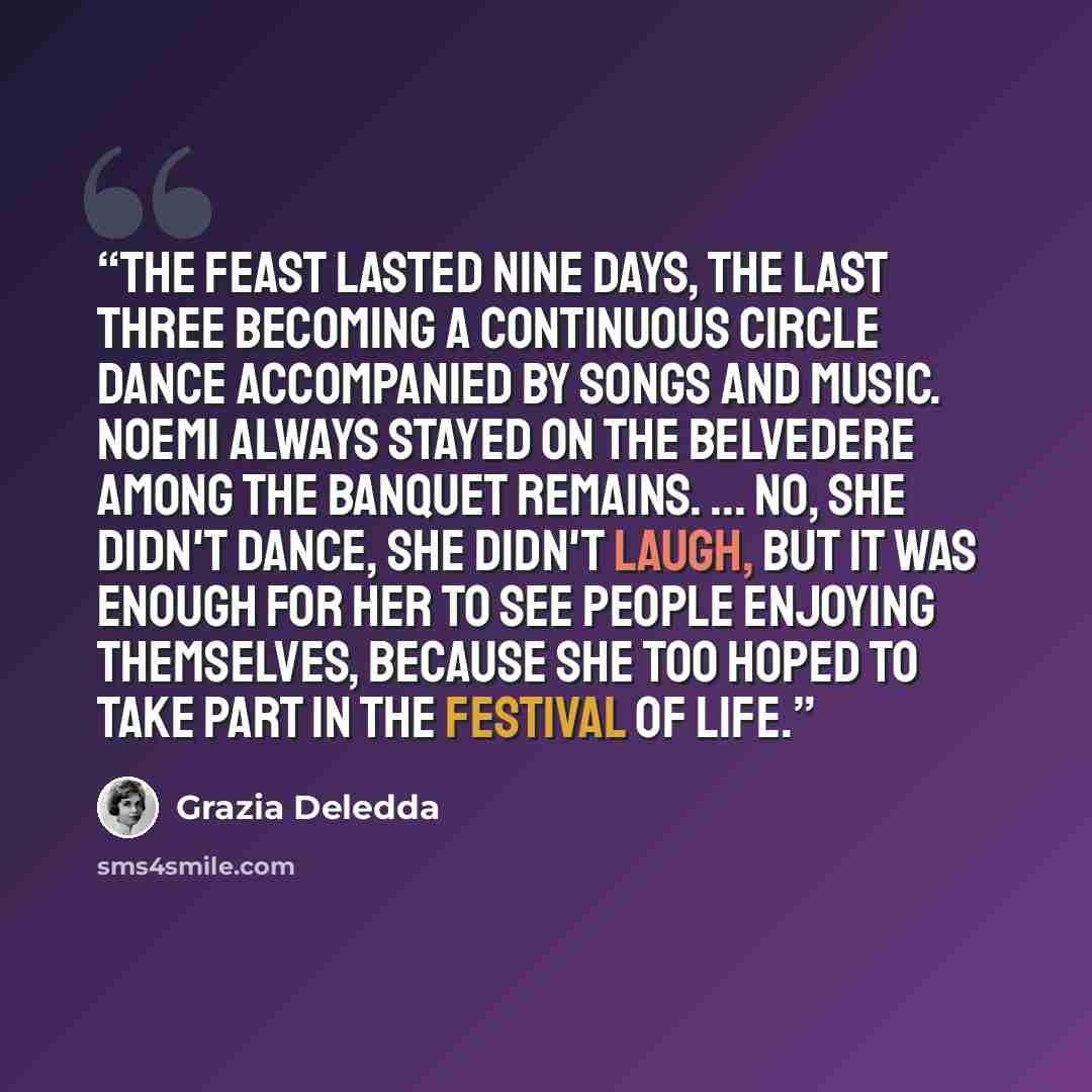 “The feast lasted nine days, the last three becoming a continuous circle dance accompanied by songs and music. Noemi always stayed on the belvedere among the banquet remains. ... No, she didn't dance, she didn't laugh, but it was enough for her to see people enjoying themselves, because she too…” quote by Grazia Deledda