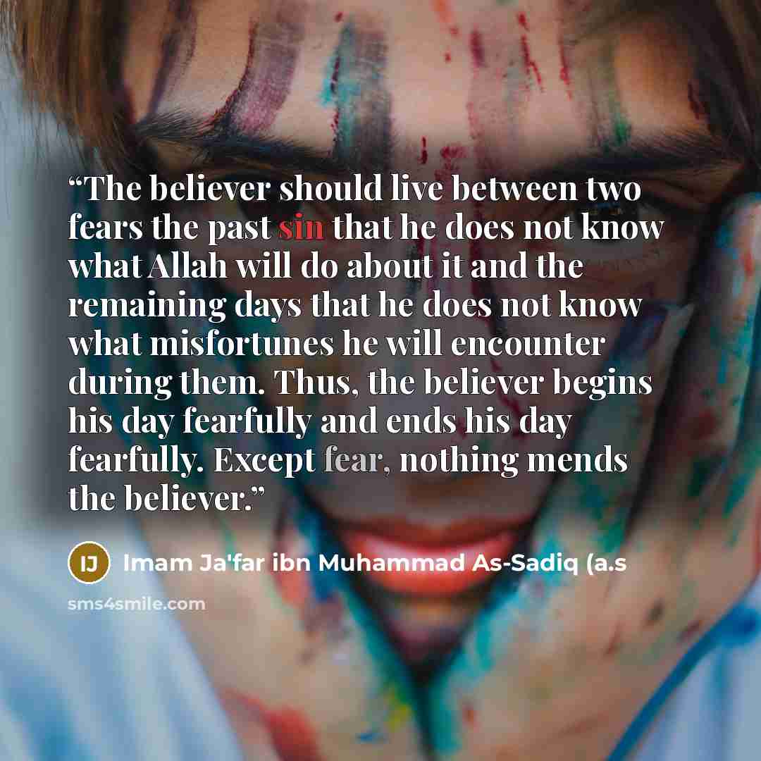 “The believer should live between two fears the past sin that he does not know what Allah will do about it and the remaining days that he does not know what misfortunes he will encounter during them. Thus, the believer begins his day fearfully and ends his day fearfully. Except fear, nothing mends…” quote by Imam Ja'far ibn Muhammad As-Sadiq (a.s