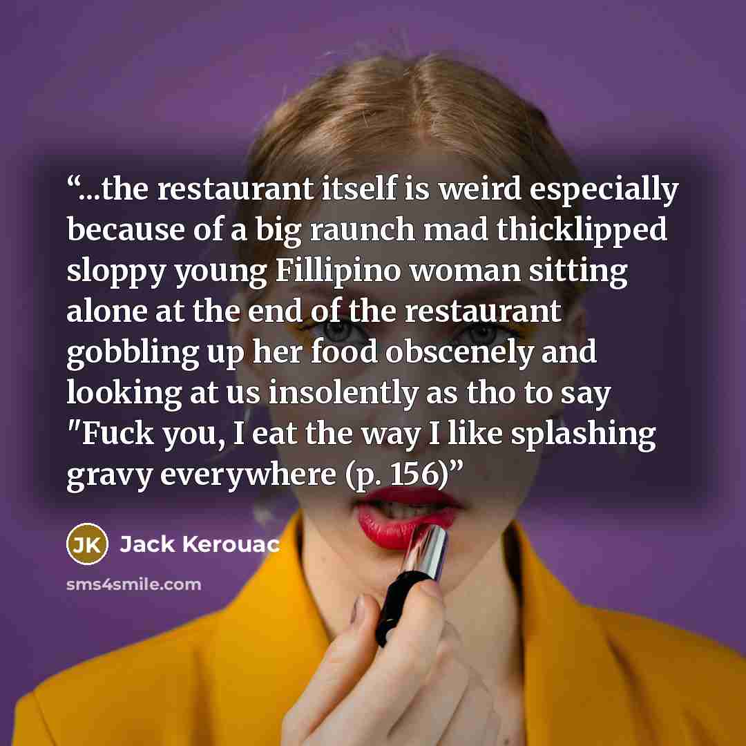 “...the restaurant itself is weird especially because of a big raunch mad thicklipped sloppy young Fillipino woman sitting alone at the end of the restaurant gobbling up her food obscenely and looking at us insolently as tho to say "Fuck you, I eat the way I like splashing gravy everywhere (p. 156)” quote by Jack Kerouac