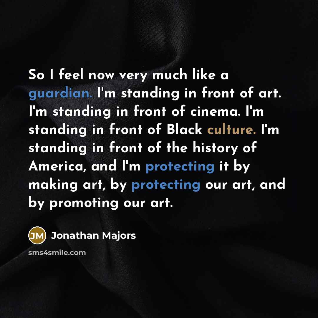 “So I feel now very much like a guardian. I'm standing in front of art. I'm standing in front of cinema. I'm standing in front of Black culture. I'm standing in front of the history of America, and I'm protecting it by making art, by protecting our art, and by promoting our art.” quote by Jonathan Majors