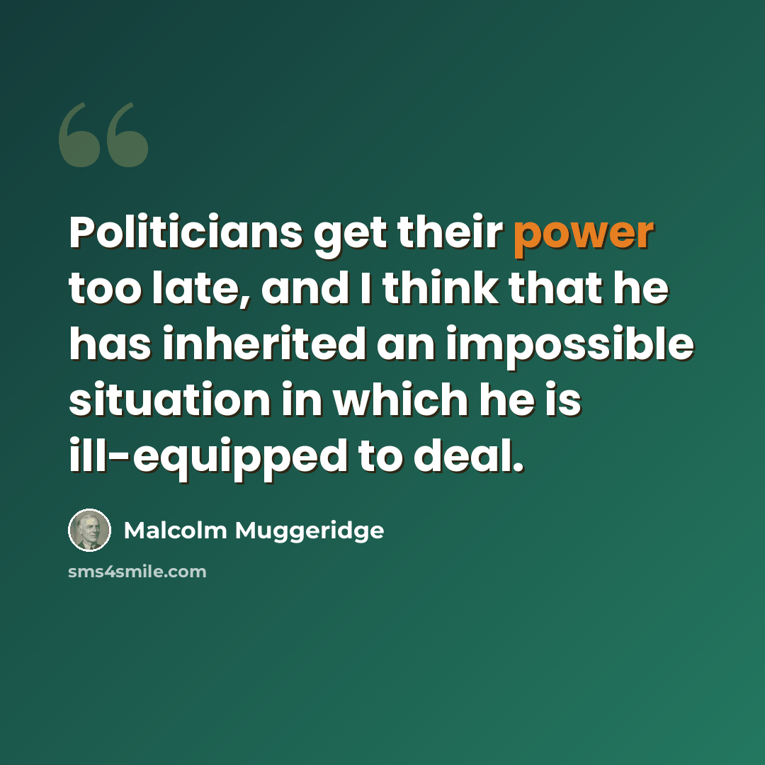 “Politicians get their power too late, and I think that he has inherited an impossible situation in which he is ill-equipped to deal.” quote by Malcolm Muggeridge