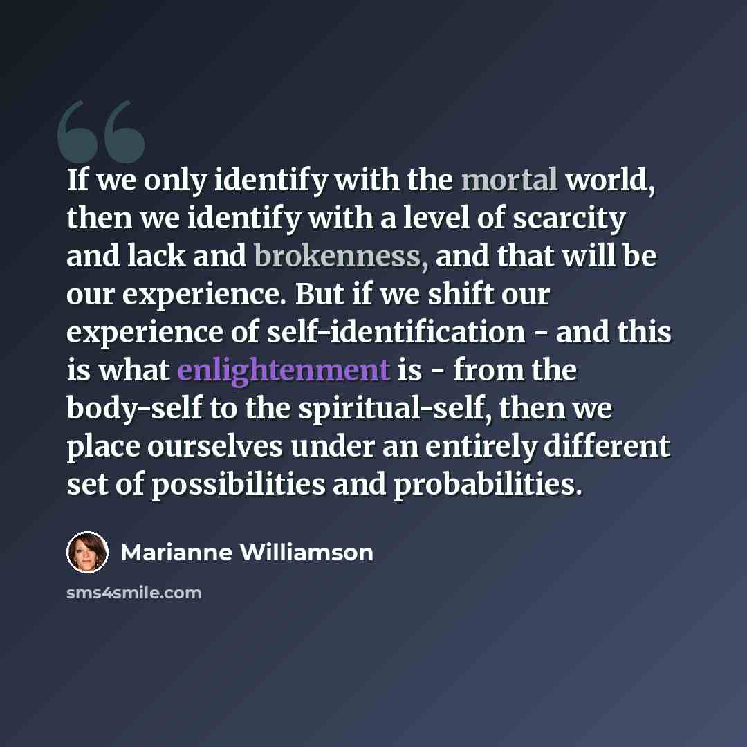 “If we only identify with the mortal world, then we identify with a level of scarcity and lack and brokenness, and that will be our experience. But if we shift our experience of self-identification - and this is what enlightenment is - from the body-self to the spiritual-self, then we place…” quote by Marianne Williamson