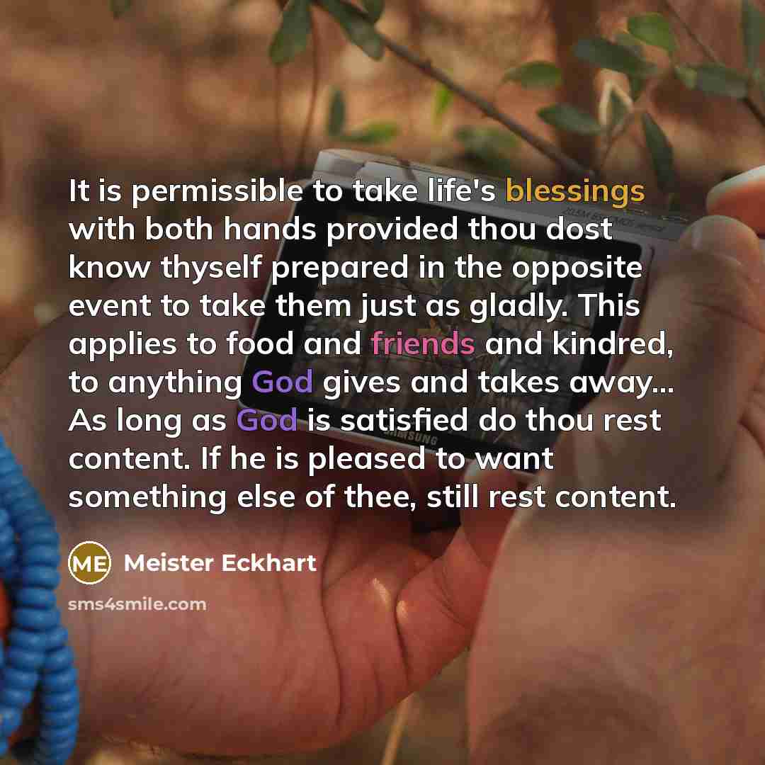 “It is permissible to take life's blessings with both hands provided thou dost know thyself prepared in the opposite event to take them just as gladly. This applies to food and friends and kindred, to anything God gives and takes away... As long as God is satisfied do thou rest content. If he is…” quote by Meister Eckhart