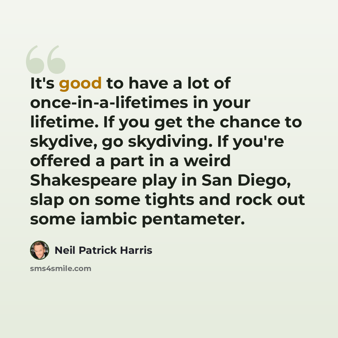 “It's good to have a lot of once-in-a-lifetimes in your lifetime. If you get the chance to skydive, go skydiving. If you're offered a part in a weird Shakespeare play in San Diego, slap on some tights and rock out some iambic pentameter.” quote by Neil Patrick Harris