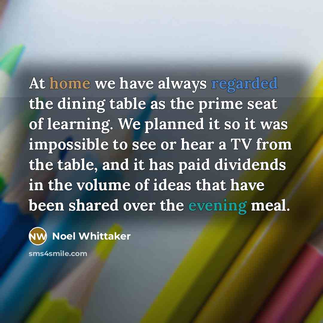 “At home we have always regarded the dining table as the prime seat of learning. We planned it so it was impossible to see or hear a TV from the table, and it has paid dividends in the volume of ideas that have been shared over the evening meal.” quote by Noel Whittaker