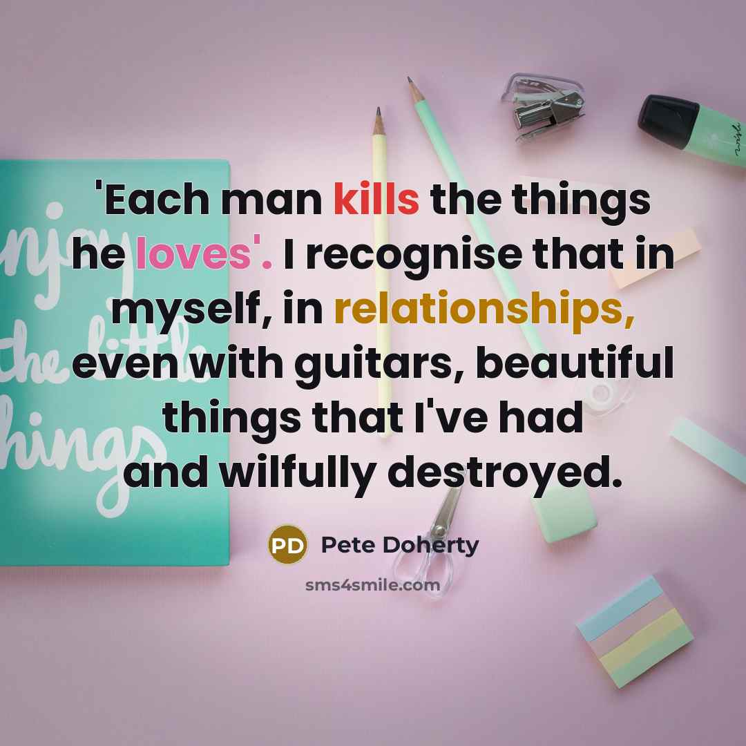 “'Each man kills the things he loves'. I recognise that in myself, in relationships, even with guitars, beautiful things that I've had and wilfully destroyed.” quote by Pete Doherty
