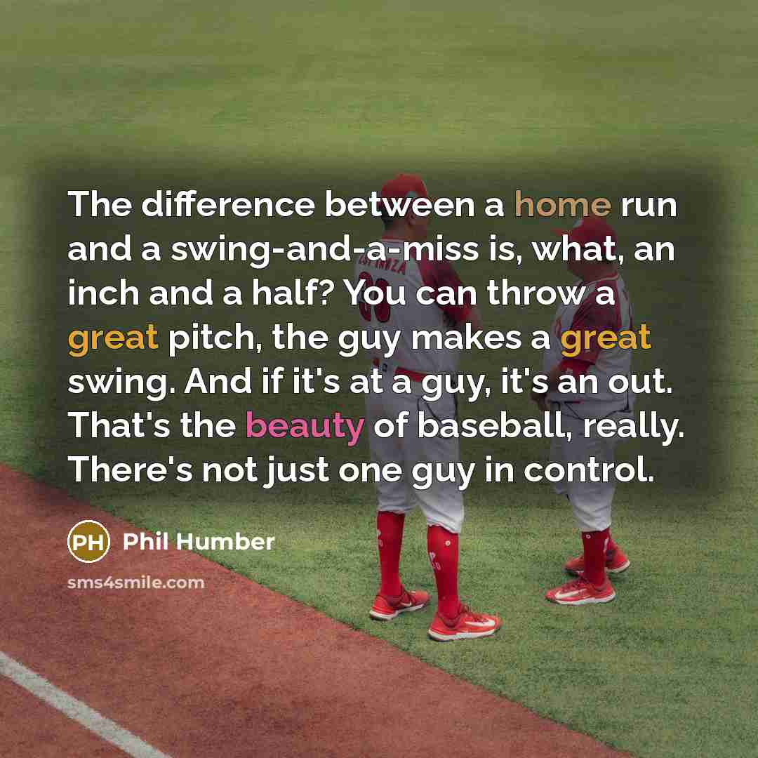 “The difference between a home run and a swing-and-a-miss is, what, an inch and a half? You can throw a great pitch, the guy makes a great swing. And if it's at a guy, it's an out. That's the beauty of baseball, really. There's not just one guy in control.” quote by Phil Humber