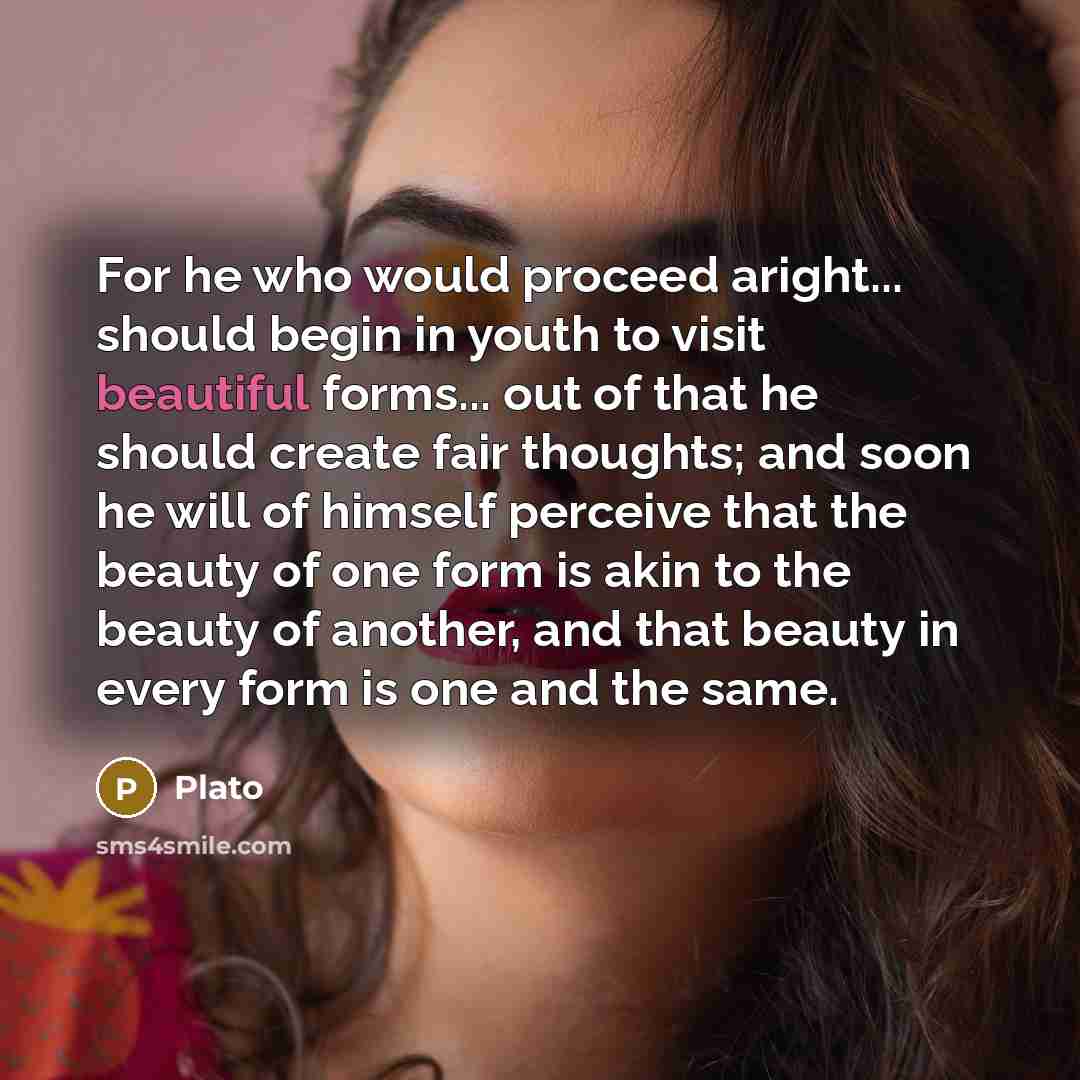 “For he who would proceed aright... should begin in youth to visit beautiful forms... out of that he should create fair thoughts; and soon he will of himself perceive that the beauty of one form is akin to the beauty of another, and that beauty in every form is one and the same.” quote by Plato
