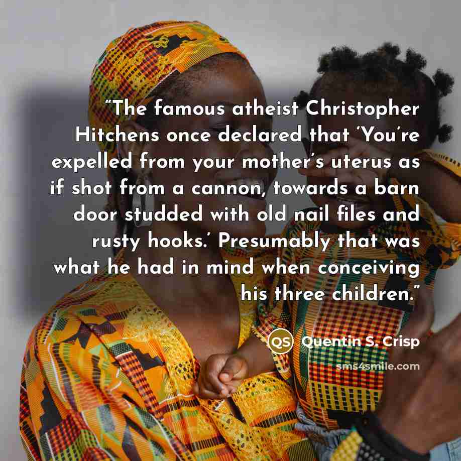 “The famous atheist Christopher Hitchens once declared that ‘You’re expelled from your mother’s uterus as if shot from a cannon, towards a barn door studded with old nail files and rusty hooks.’ Presumably that was what he had in mind when conceiving his three children.” quote by Quentin S. Crisp