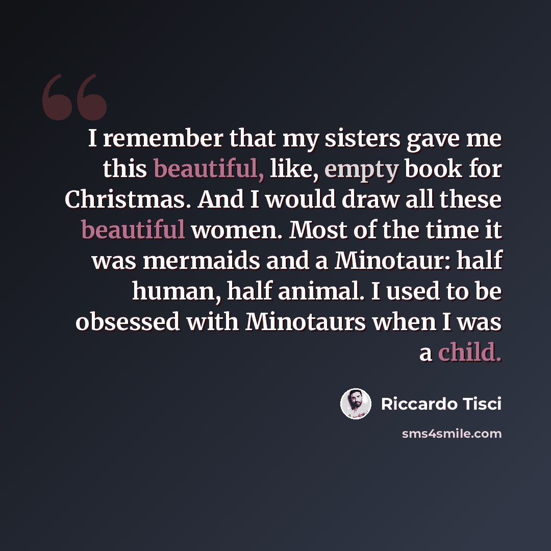 “I remember that my sisters gave me this beautiful, like, empty book for Christmas. And I would draw all these beautiful women. Most of the time it was mermaids and a Minotaur: half human, half animal. I used to be obsessed with Minotaurs when I was a child.” quote by Riccardo Tisci