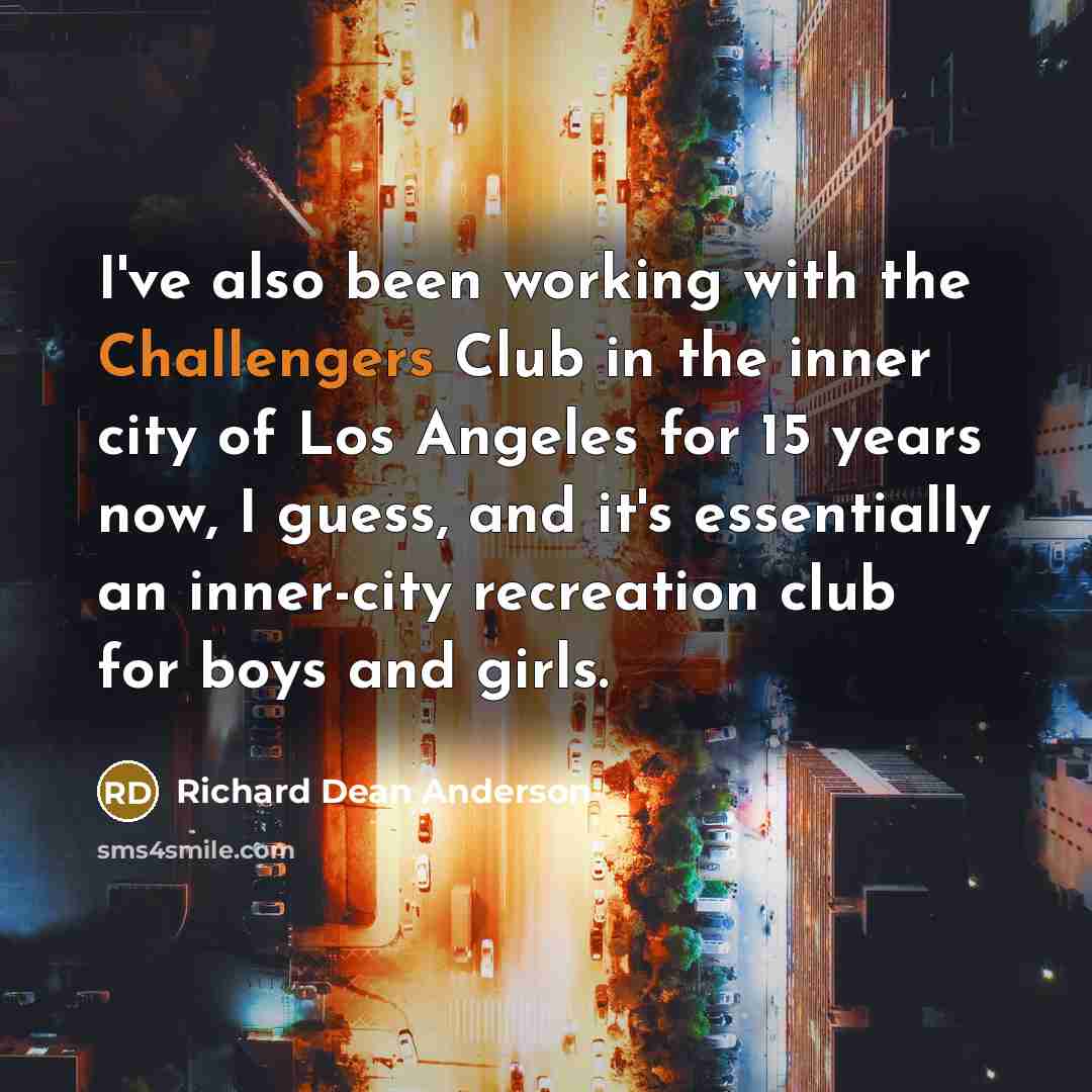 “I've also been working with the Challengers Club in the inner city of Los Angeles for 15 years now, I guess, and it's essentially an inner-city recreation club for boys and girls.” quote by Richard Dean Anderson