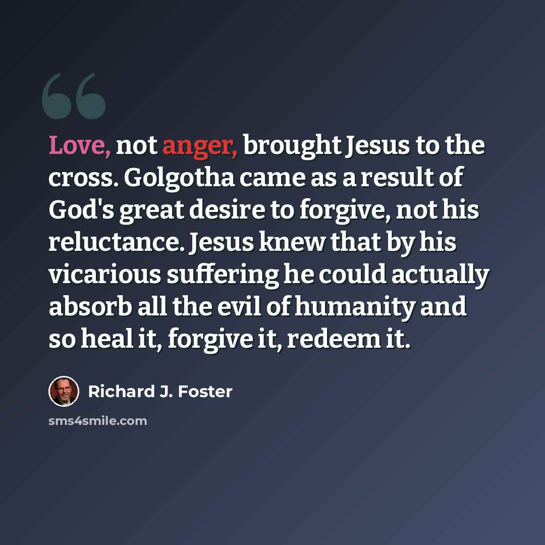 “Love, not anger, brought Jesus to the cross. Golgotha came as a result of God's great desire to forgive, not his reluctance. Jesus knew that by his vicarious suffering he could actually absorb all the evil of humanity and so heal it, forgive it, redeem it.” quote by Richard J. Foster