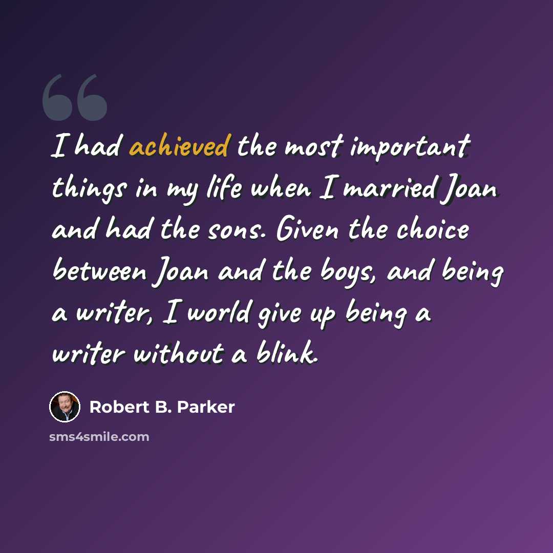 “I had achieved the most important things in my life when I married Joan and had the sons. Given the choice between Joan and the boys, and being a writer, I world give up being a writer without a blink.” quote by Robert B. Parker