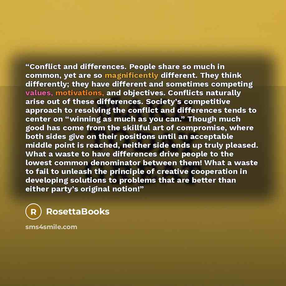 “Conflict and differences. People share so much in common, yet are so magnificently different. They think differently; they have different and sometimes competing values, motivations, and objectives. Conflicts naturally arise out of these differences. Society’s competitive approach to resolving the…” quote by RosettaBooks
