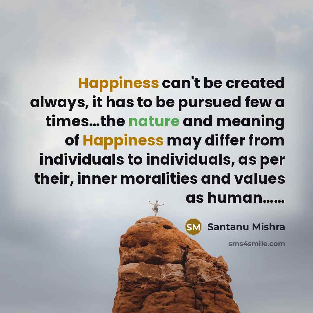“Happiness can't be created always, it has to be pursued few a times…the nature and meaning of Happiness may differ from individuals to individuals, as per their, inner moralities and values as human……” quote by Santanu Mishra