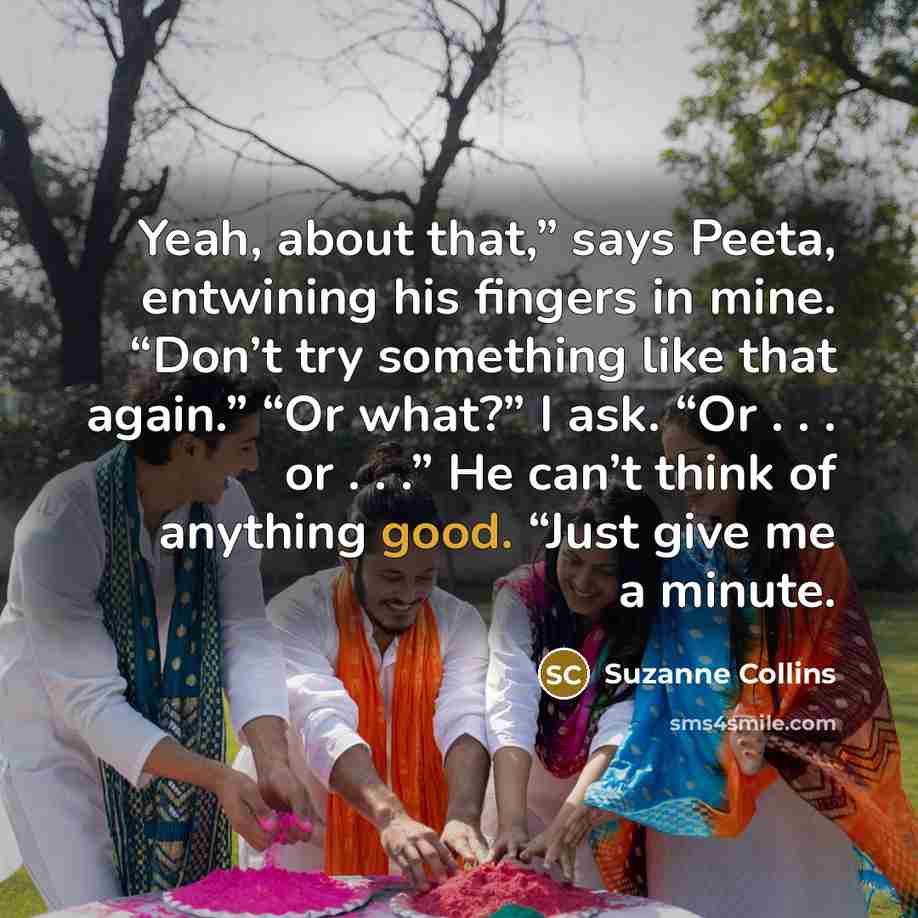“Yeah, about that,” says Peeta, entwining his fingers in mine. “Don’t try something like that again.” “Or what?” I ask. “Or . . . or . . .” He can’t think of anything good. “Just give me a minute.” quote by Suzanne Collins