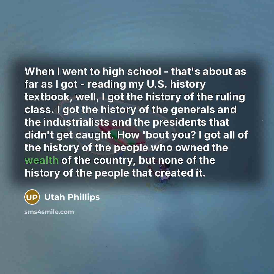“When I went to high school - that's about as far as I got - reading my U.S. history textbook, well, I got the history of the ruling class. I got the history of the generals and the industrialists and the presidents that didn't get caught. How 'bout you? I got all of the history of the people who…” quote by Utah Phillips