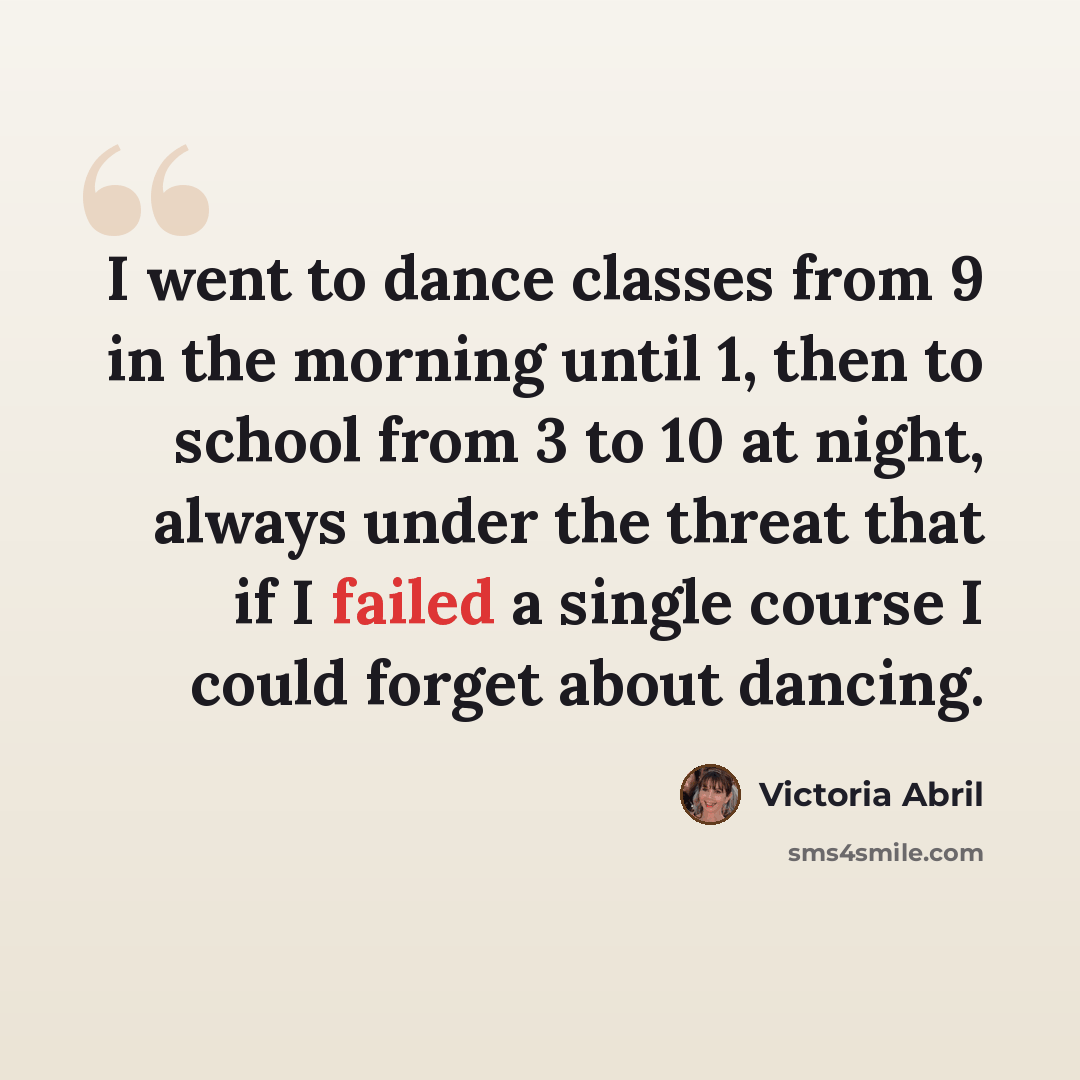 “I went to dance classes from 9 in the morning until 1, then to school from 3 to 10 at night, always under the threat that if I failed a single course I could forget about dancing.” quote by Victoria Abril