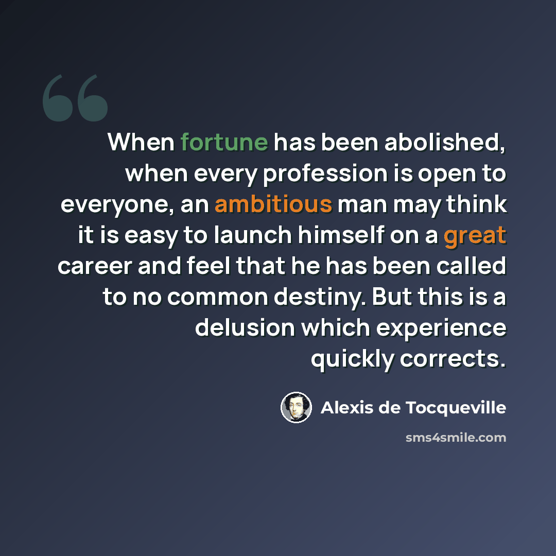 “When fortune has been abolished, when every profession is open to everyone, an ambitious man may think it is easy to launch himself on a great career and feel that he has been called to no common destiny. But this is a delusion which experience quickly corrects.” quote by Alexis de Tocqueville