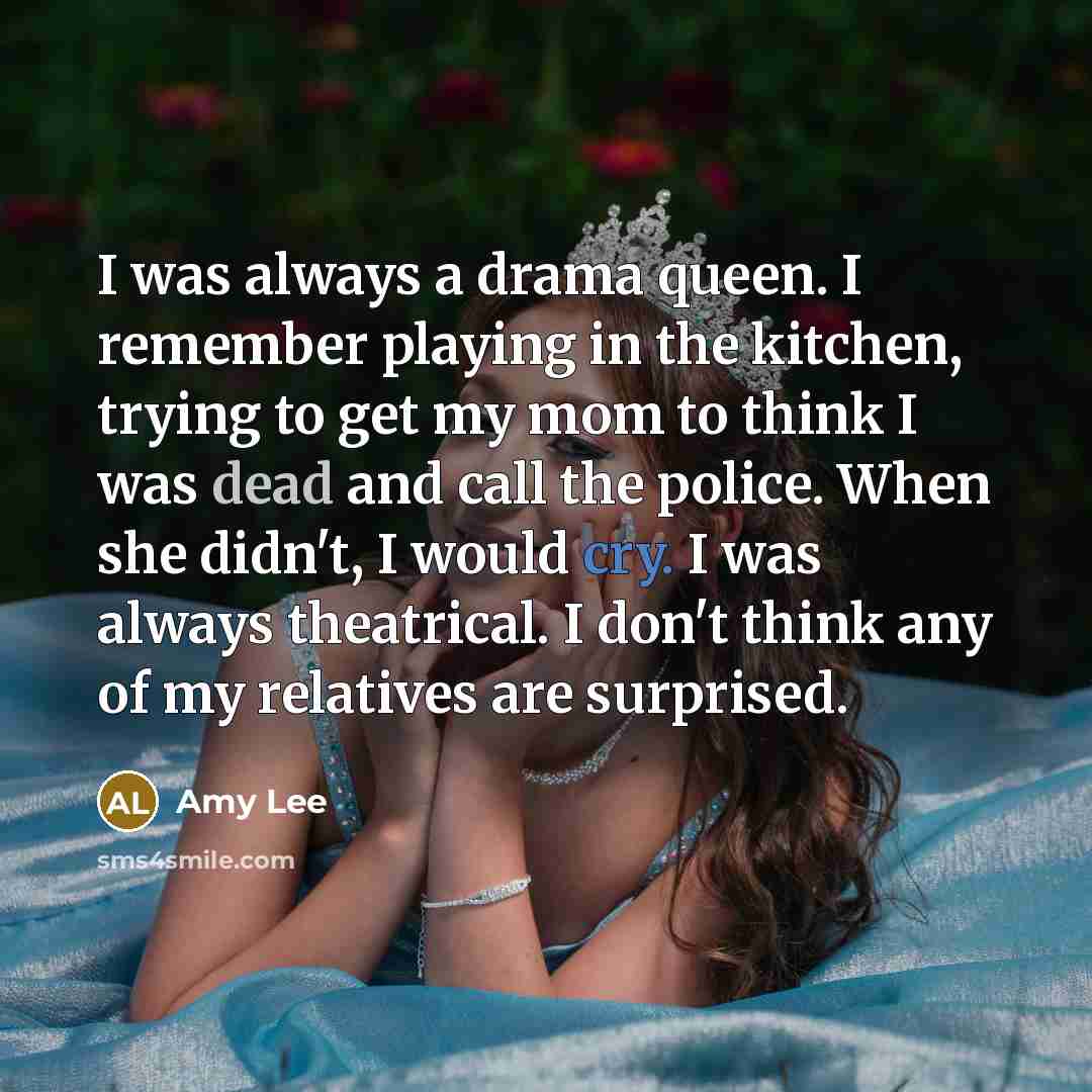 “I was always a drama queen. I remember playing in the kitchen, trying to get my mom to think I was dead and call the police. When she didn't, I would cry. I was always theatrical. I don't think any of my relatives are surprised.” quote by Amy Lee