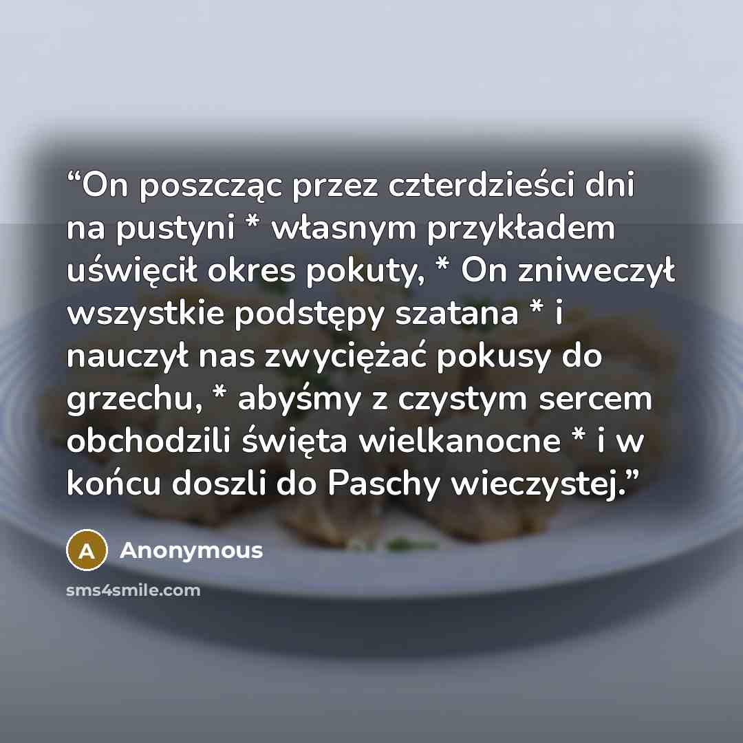 “On poszcząc przez czterdzieści dni na pustyni * własnym przykładem uświęcił okres pokuty, * On zniweczył wszystkie podstępy szatana * i nauczył nas zwyciężać pokusy do grzechu, * abyśmy z czystym sercem obchodzili święta wielkanocne * i w końcu doszli do Paschy wieczystej.” quote by Anonymous