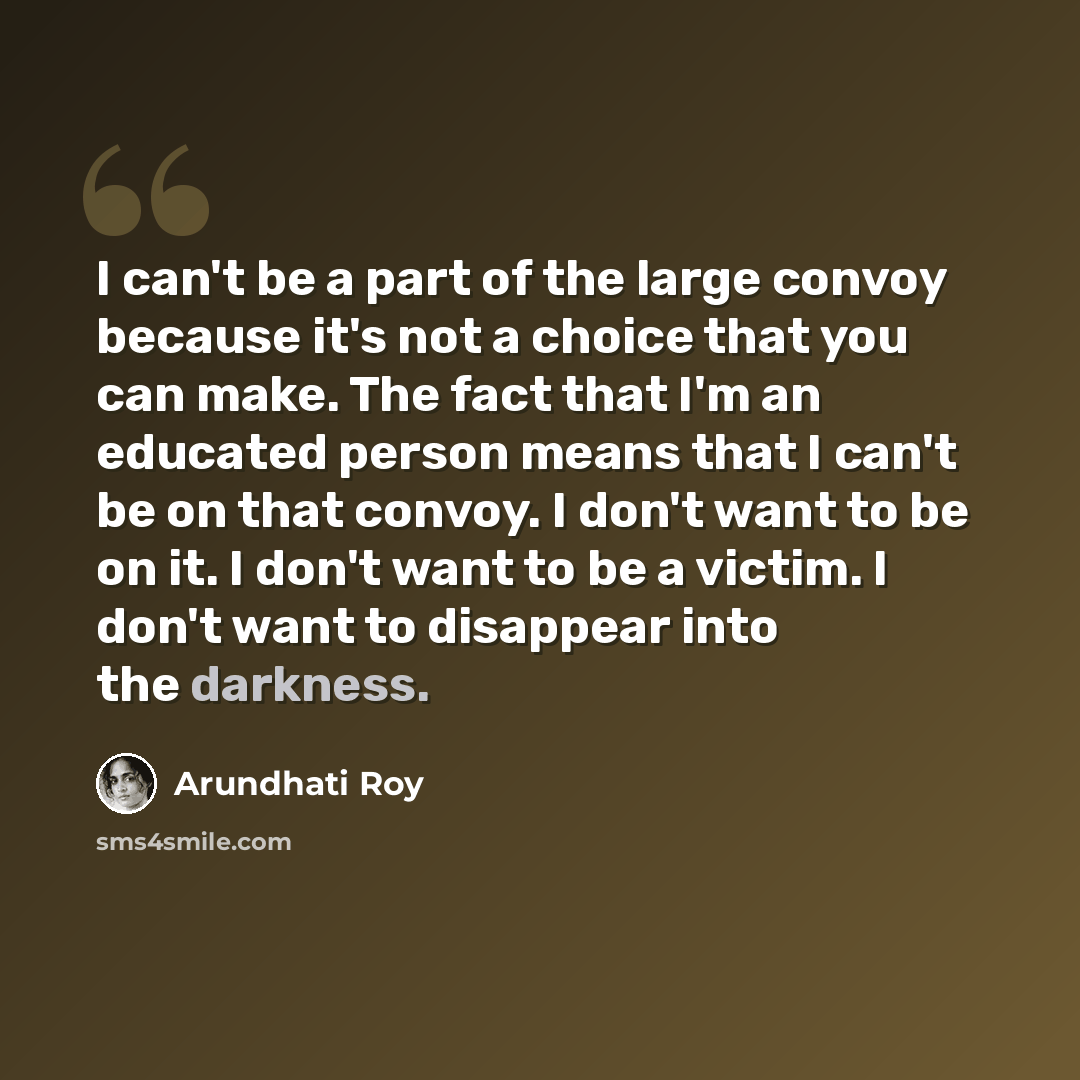 “I can't be a part of the large convoy because it's not a choice that you can make. The fact that I'm an educated person means that I can't be on that convoy. I don't want to be on it. I don't want to be a victim. I don't want to disappear into the darkness.” quote by Arundhati Roy