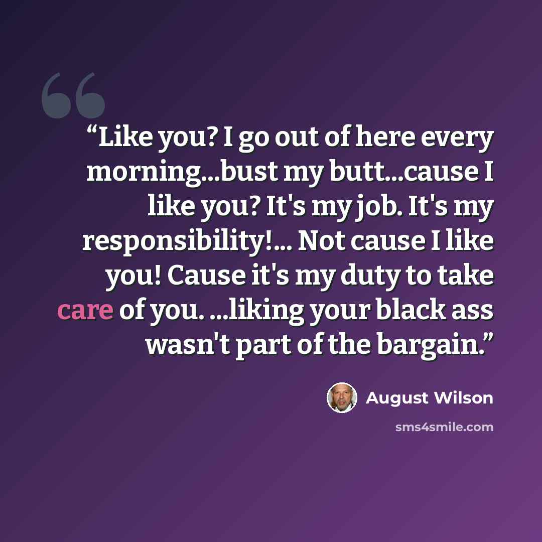 “Like you? I go out of here every morning...bust my butt...cause I like you? It's my job. It's my responsibility!... Not cause I like you! Cause it's my duty to take care of you. ...liking your black ass wasn't part of the bargain.” quote by August Wilson