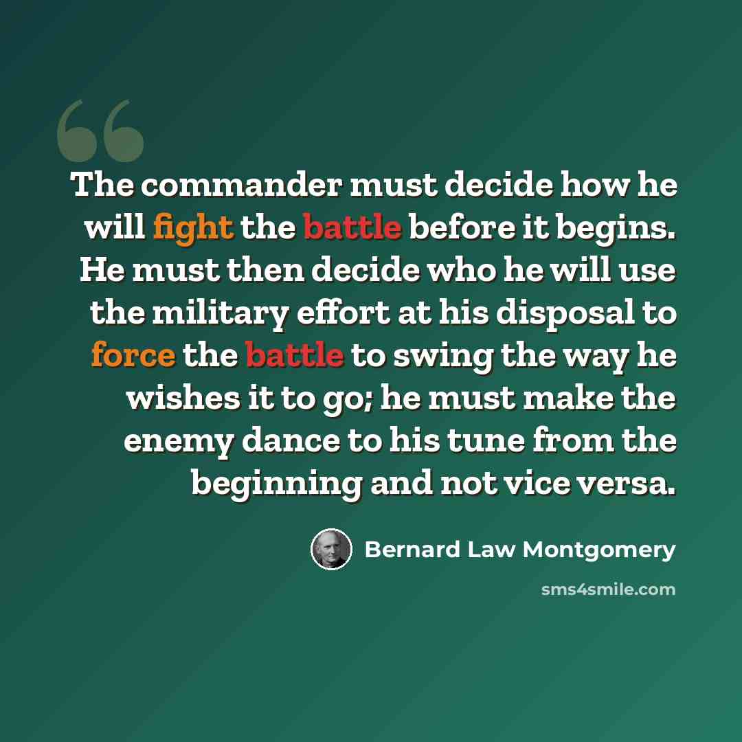 “The commander must decide how he will fight the battle before it begins. He must then decide who he will use the military effort at his disposal to force the battle to swing the way he wishes it to go; he must make the enemy dance to his tune from the beginning and not vice versa.” quote by Bernard Law Montgomery