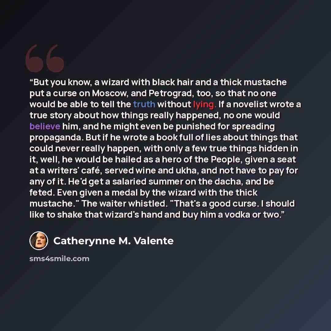 “But you know, a wizard with black hair and a thick mustache put a curse on Moscow, and Petrograd, too, so that no one would be able to tell the truth without lying. If a novelist wrote a true story about how things really happened, no one would believe him, and he might even be punished for…” quote by Catherynne M. Valente