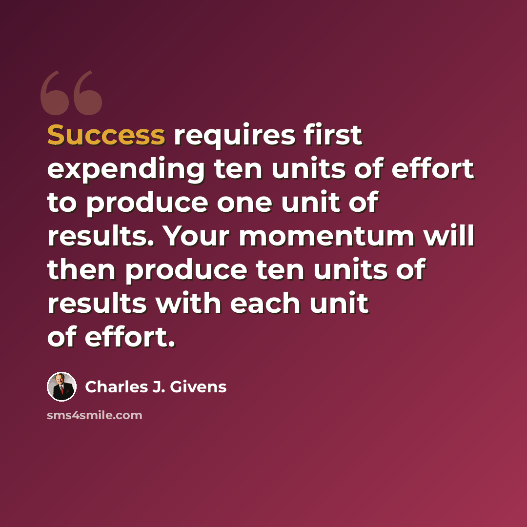 “Success requires first expending ten units of effort to produce one unit of results. Your momentum will then produce ten units of results with each unit of effort.” quote by Charles J. Givens