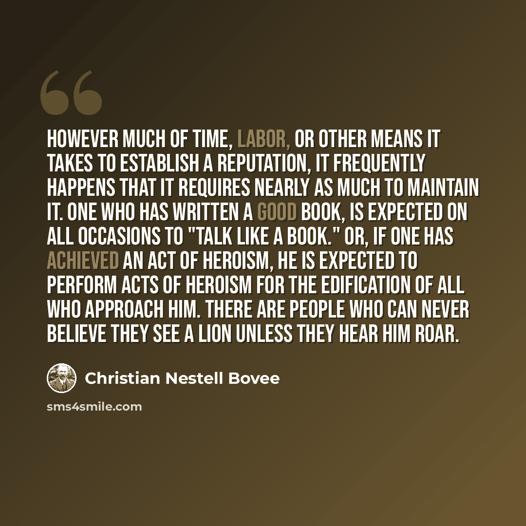 “However much of time, labor, or other means it takes to establish a reputation, it frequently happens that it requires nearly as much to maintain it. One who has written a good book, is expected on all occasions to "talk like a book." Or, if one has achieved an act of heroism, he is expected to…” quote by Christian Nestell Bovee