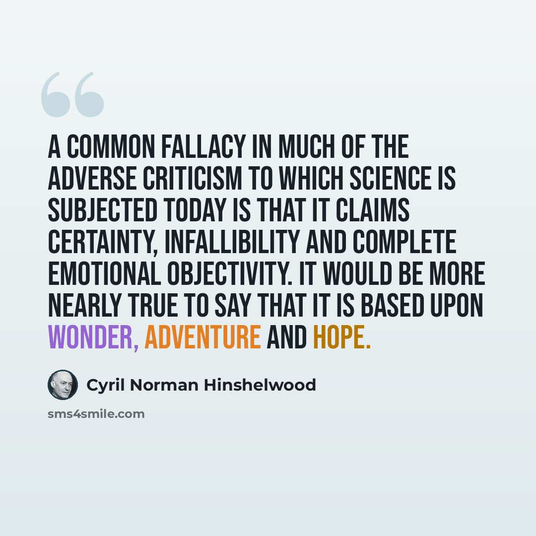 “A common fallacy in much of the adverse criticism to which science is subjected today is that it claims certainty, infallibility and complete emotional objectivity. It would be more nearly true to say that it is based upon wonder, adventure and hope.” quote by Cyril Norman Hinshelwood