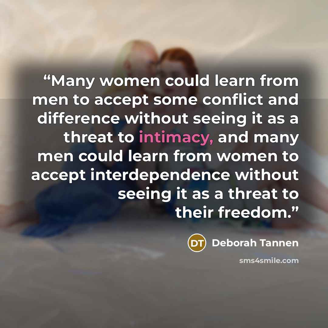 “Many women could learn from men to accept some conflict and difference without seeing it as a threat to intimacy, and many men could learn from women to accept interdependence without seeing it as a threat to their freedom.” quote by Deborah Tannen