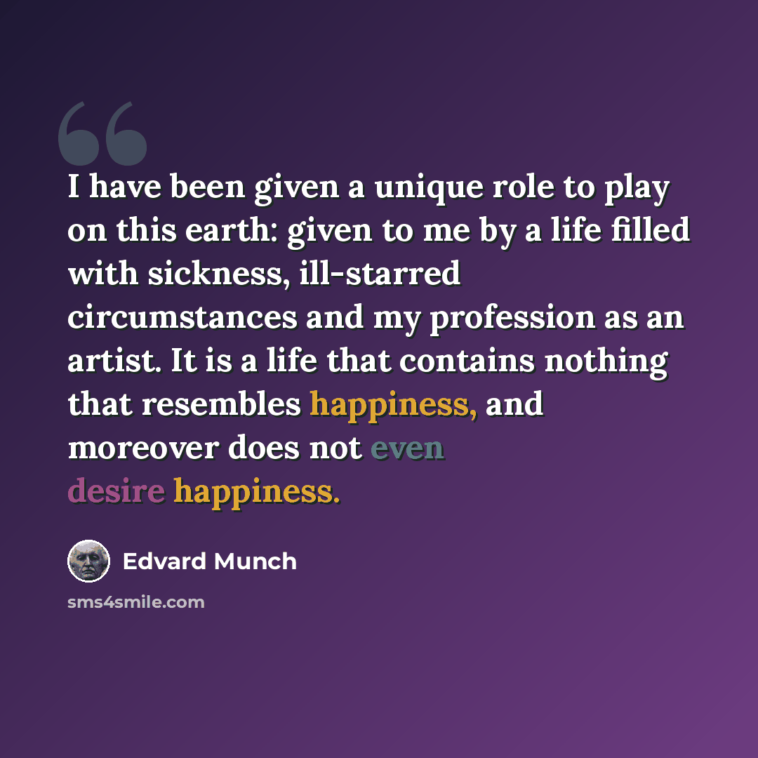 “I have been given a unique role to play on this earth: given to me by a life filled with sickness, ill-starred circumstances and my profession as an artist. It is a life that contains nothing that resembles happiness, and moreover does not even desire happiness.” quote by Edvard Munch