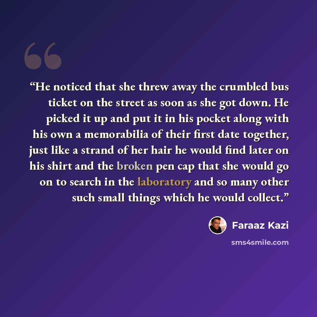 “He noticed that she threw away the crumbled bus ticket on the street as soon as she got down. He picked it up and put it in his pocket along with his own a memorabilia of their first date together, just like a strand of her hair he would find later on his shirt and the broken pen cap that she…” quote by Faraaz Kazi