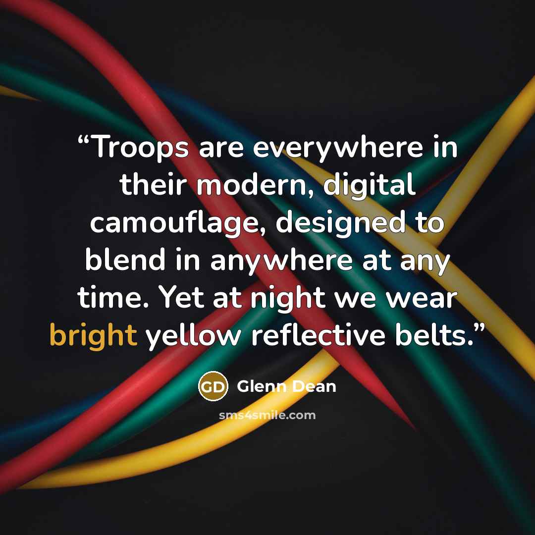 “Troops are everywhere in their modern, digital camouflage, designed to blend in anywhere at any time. Yet at night we wear bright yellow reflective belts.” quote by Glenn Dean