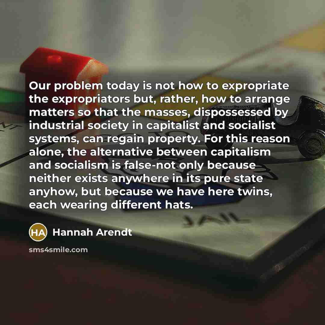 “Our problem today is not how to expropriate the expropriators but, rather, how to arrange matters so that the masses, dispossessed by industrial society in capitalist and socialist systems, can regain property. For this reason alone, the alternative between capitalism and socialism is false-not…” quote by Hannah Arendt