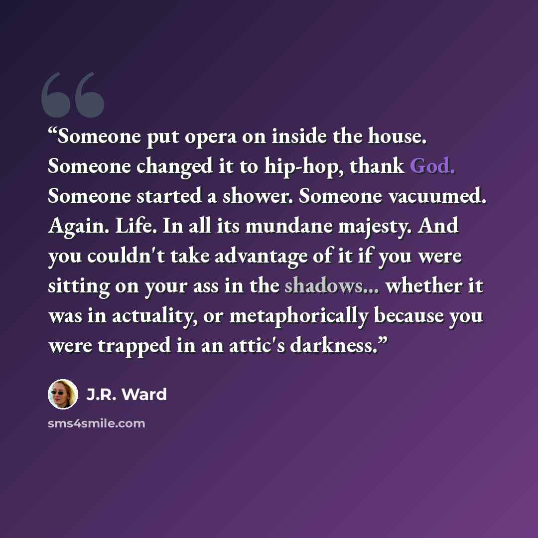 “Someone put opera on inside the house. Someone changed it to hip-hop, thank God. Someone started a shower. Someone vacuumed. Again. Life. In all its mundane majesty. And you couldn't take advantage of it if you were sitting on your ass in the shadows... whether it was in actuality, or…” quote by J.R. Ward