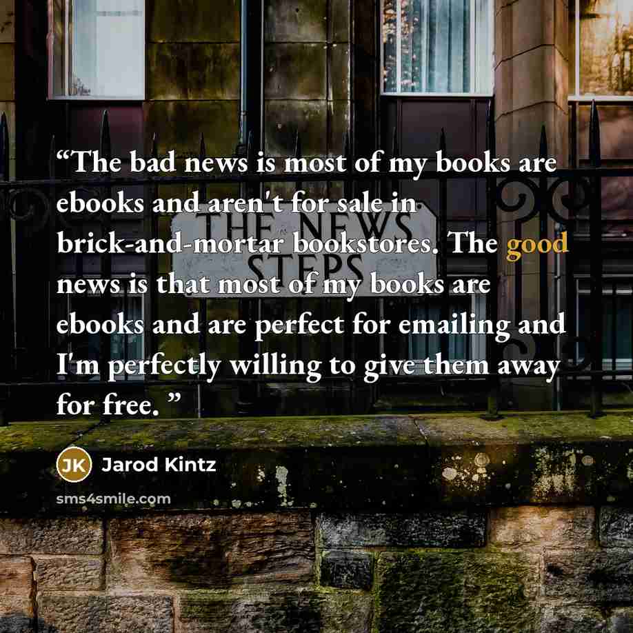 “The bad news is most of my books are ebooks and aren't for sale in brick-and-mortar bookstores. The good news is that most of my books are ebooks and are perfect for emailing and I'm perfectly willing to give them away for free.” quote by Jarod Kintz